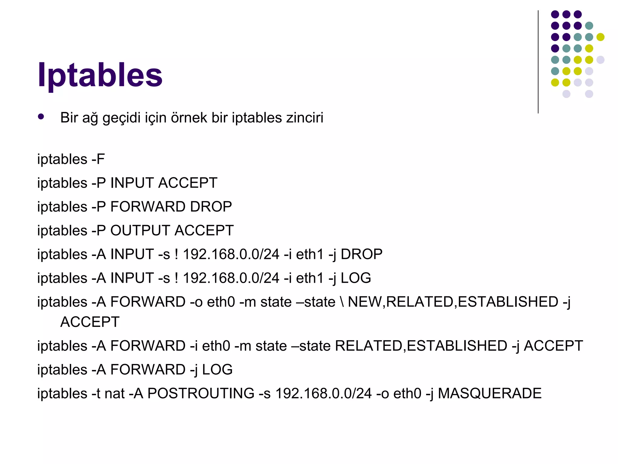 Iptables Bir ağ geçidi için örnek bir iptables zinciri iptables -F iptables -P INPUT ACCEPT iptables -P FORWARD DROP iptables -P OUTPUT ACCEPT iptables -A INPUT -s ! 192.168.0.0/24 -i eth1 -j DROP iptables -A INPUT -s ! 192.168.0.0/24 -i eth1 -j LOG iptables -A FORWARD -o eth0 -m state –state \ NEW,RELATED,ESTABLISHED -j ACCEPT iptables -A FORWARD -i eth0 -m state –state RELATED,ESTABLISHED -j ACCEPT iptables -A FORWARD -j LOG iptables -t nat -A POSTROUTING -s 192.168.0.0/24 -o eth0 -j MASQUERADE 