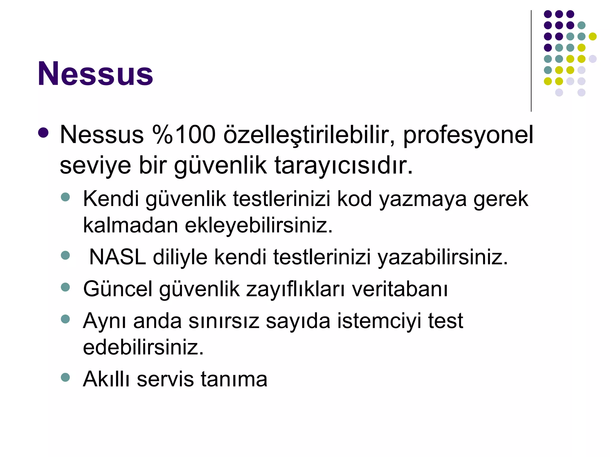 Nessus Nessus %100 özelleştirilebilir, profesyonel seviye bir güvenlik tarayıcısıdır. Kendi güvenlik testlerinizi kod yazmaya gerek kalmadan ekleyebilirsiniz. NASL diliyle kendi testlerinizi yazabilirsiniz. Güncel güvenlik zayıflıkları veritabanı Aynı anda sınırsız sayıda istemciyi test edebilirsiniz. Akıllı servis tanıma 