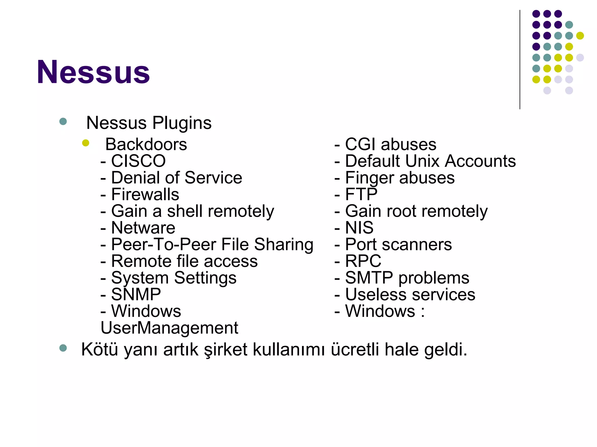 Nessus Nessus Plugins Backdoors  - CGI abuses  - CISCO  - Default Unix Accounts  - Denial of Service  - Finger abuses  - Firewalls  - FTP  - Gain a shell remotely  - Gain root remotely  - Netware  - NIS - Peer-To-Peer File Sharing  - Port scanners  - Remote file access  - RPC - System Settings  - SMTP problems  - SNMP  - Useless services  - Windows  - Windows : User M anagement Kötü yanı artık şirket kullanımı ücretli hale geldi.   