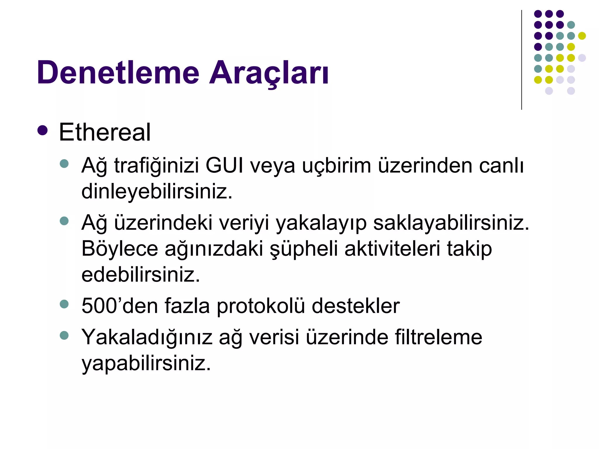 Denetleme Araçları Ethereal Ağ trafiğinizi GUI veya uçbirim üzerinden canlı dinleyebilirsiniz. Ağ üzerindeki veriyi yakalayıp saklayabilirsiniz. Böylece ağınızdaki şüpheli aktiviteleri takip edebilirsiniz. 500’den fazla protokolü destekler Yakaladığınız ağ verisi üzerinde filtreleme yapabilirsiniz. 