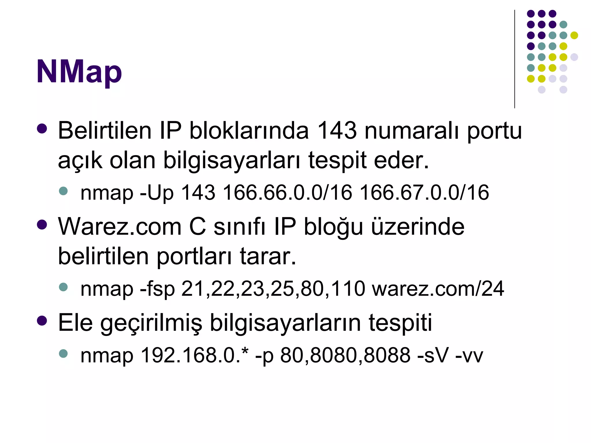 NMap Belirtilen IP bloklarında 143 numaralı portu açık olan bilgisayarları tespit eder. nmap -Up 143 166.66.0.0/16 166.67.0.0/16  Warez.com C sınıfı IP bloğu üzerinde belirtilen portları tarar. nmap -fsp 21,22,23,25,80,110 warez.com/24 Ele geçirilmiş bilgisayarların tespiti nmap 192.168.0.* -p 80,8080,8088 -sV -vv  
