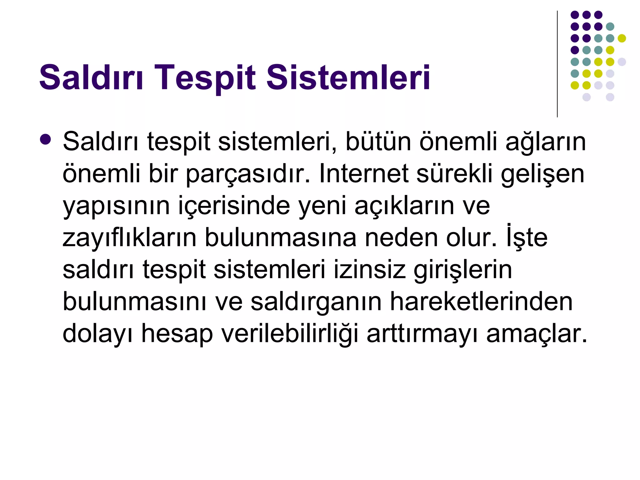 Saldırı Tespit Sistemleri Saldırı tespit sistemleri, bütün önemli ağların önemli bir parçasıdır. Internet sürekli gelişen yapısının içerisinde yeni açıkların ve zayıflıkların bulunmasına neden olur. İşte saldırı tespit sistemleri izinsiz girişlerin bulunmasını ve saldırganın hareketlerinden dolayı hesap verilebilirliği arttırmayı amaçlar. 