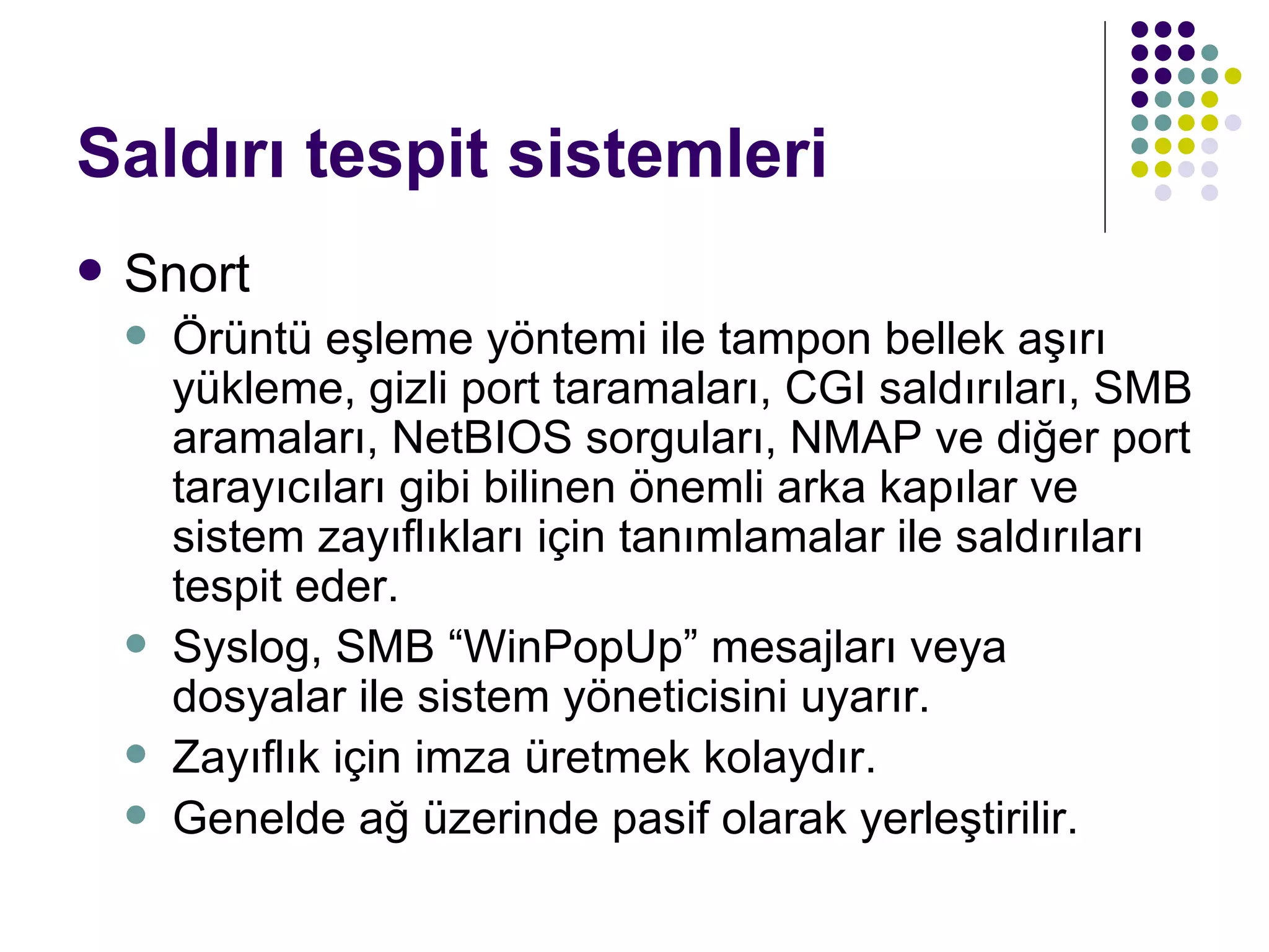 Saldırı tespit sistemleri Snort Örüntü eşleme yöntemi ile tampon bellek aşırı yükleme, gizli port taramaları, CGI saldırıları, SMB aramaları, NetBIOS sorguları, NMAP ve diğer port tarayıcıları gibi bilinen önemli arka kapılar ve sistem zayıflıkları için tanımlamalar ile saldırıları tespit eder.  Syslog, SMB “WinPopUp” mesajları veya dosyalar ile sistem yöneticisini uyarır. Zayıflık için imza üretmek kolaydır. Genelde ağ üzerinde pasif olarak yerleştirilir. 