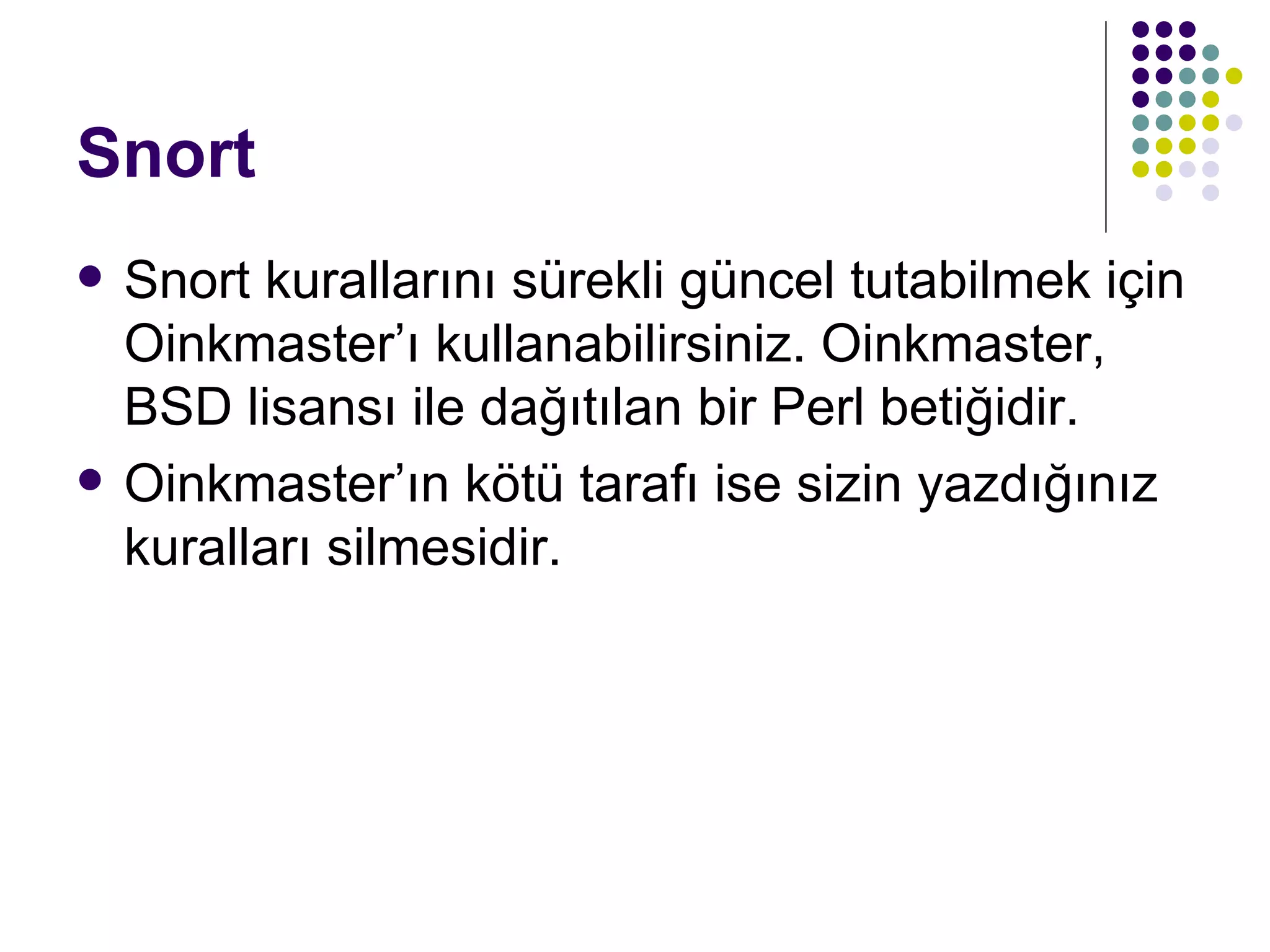 Snort Snort kurallarını sürekli güncel tutabilmek için Oinkmaster’ı kullanabilirsiniz. Oinkmaster, BSD lisansı ile dağıtılan bir Perl betiğidir.  Oinkmaster’ın kötü tarafı ise sizin yazdığınız kuralları silmesidir.  