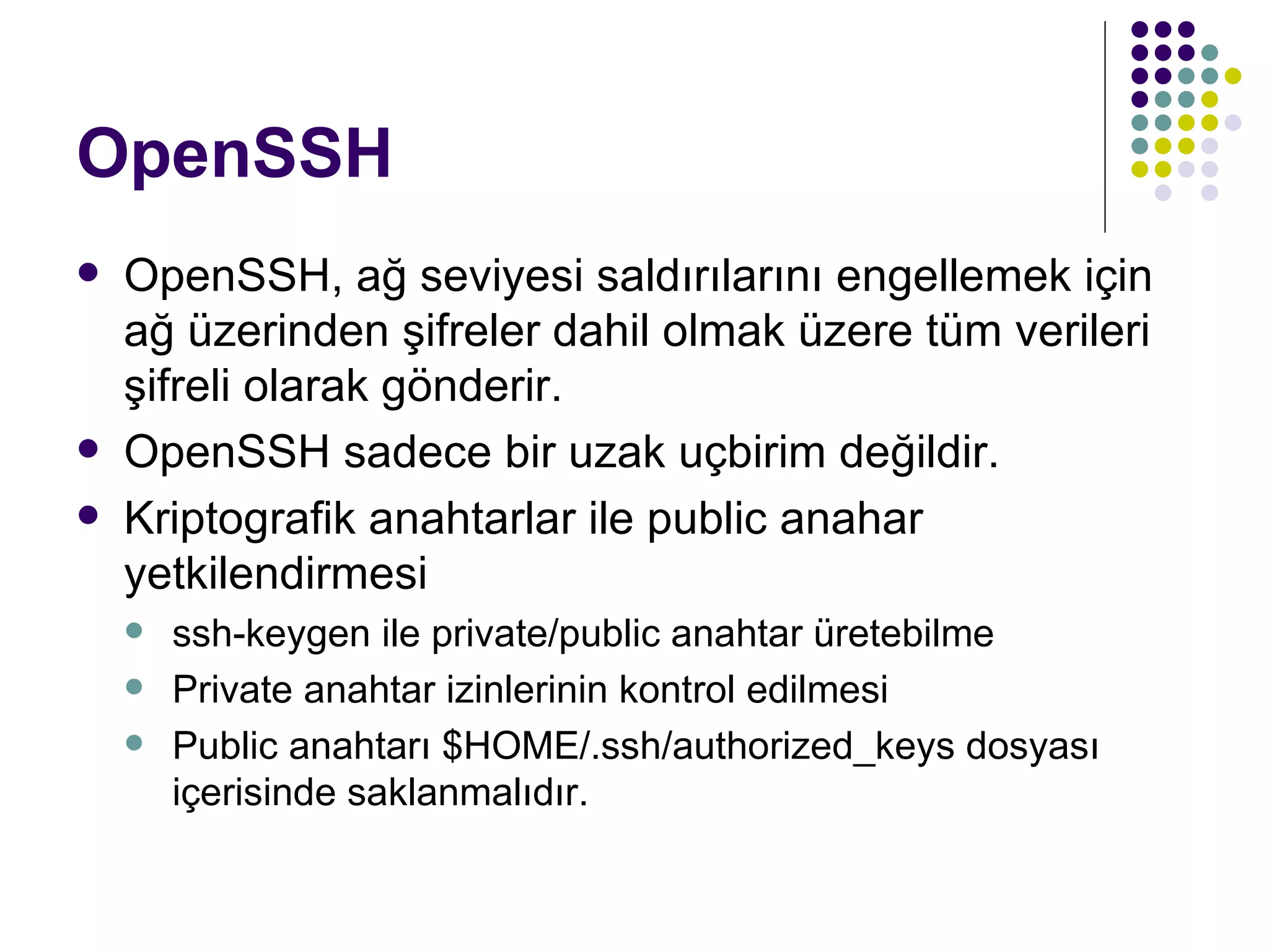OpenSSH OpenSSH, ağ seviyesi saldırılarını engellemek için ağ üzerinden şifreler dahil olmak üzere tüm verileri şifreli olarak gönderir. OpenSSH sadece bir uzak uçbirim değildir. Kriptografik anahtarlar ile public anahar yetkilendirmesi ssh-keygen ile private/public anahtar üretebilme Private anahtar izinlerinin kontrol edilmesi Public anahtarı $HOME/.ssh/authorized_keys dosyası içerisinde saklanmalıdır. 