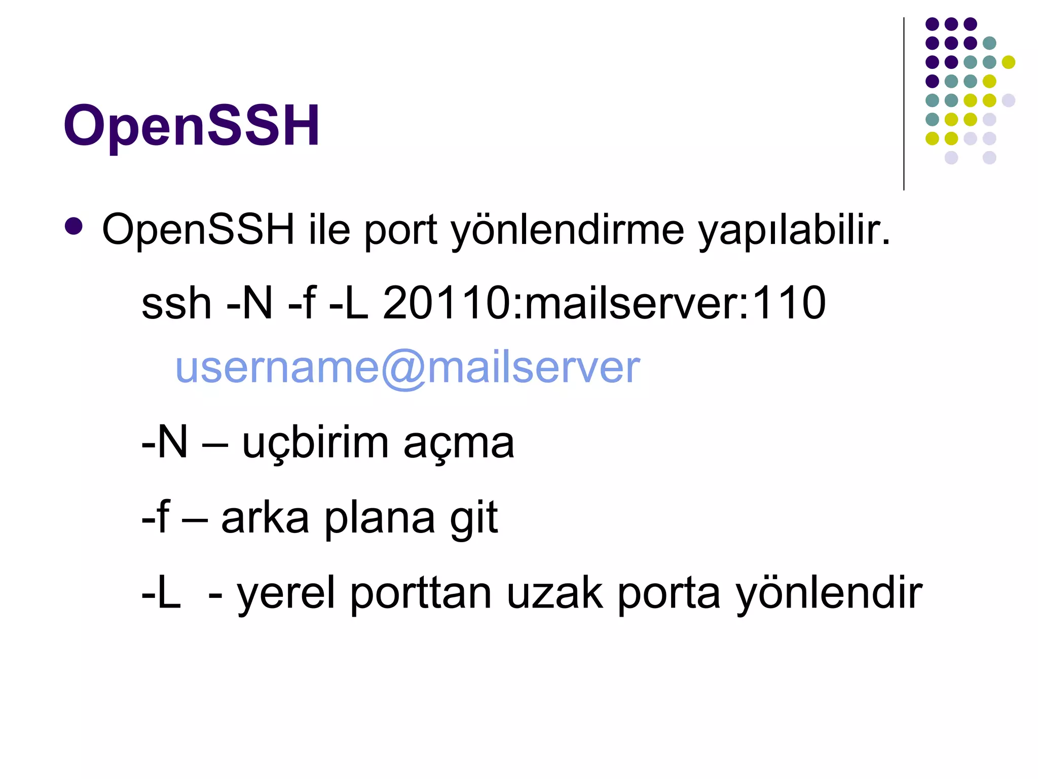 OpenSSH OpenSSH ile port yönlendirme yapılabilir. ssh -N -f -L 20110:mailserver:110  [email_address] -N  – uçbirim açma -f  – arka plana git -L  - yerel porttan uzak porta yönlendir 