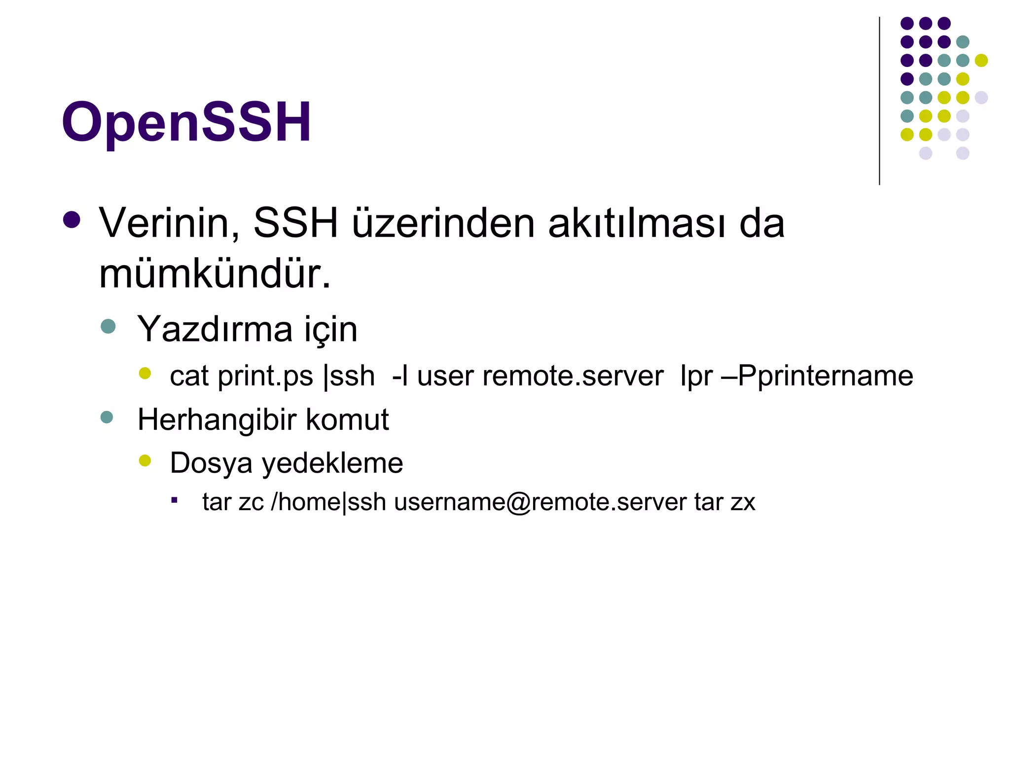 OpenSSH Verinin, SSH üzerinden akıtılması da mümkündür. Yazdırma için cat print.ps |ssh  -l user remote.server  lpr –Pprintername Herhangibir komut Dosya yedekleme tar zc /home|ssh username@remote.server tar zx 