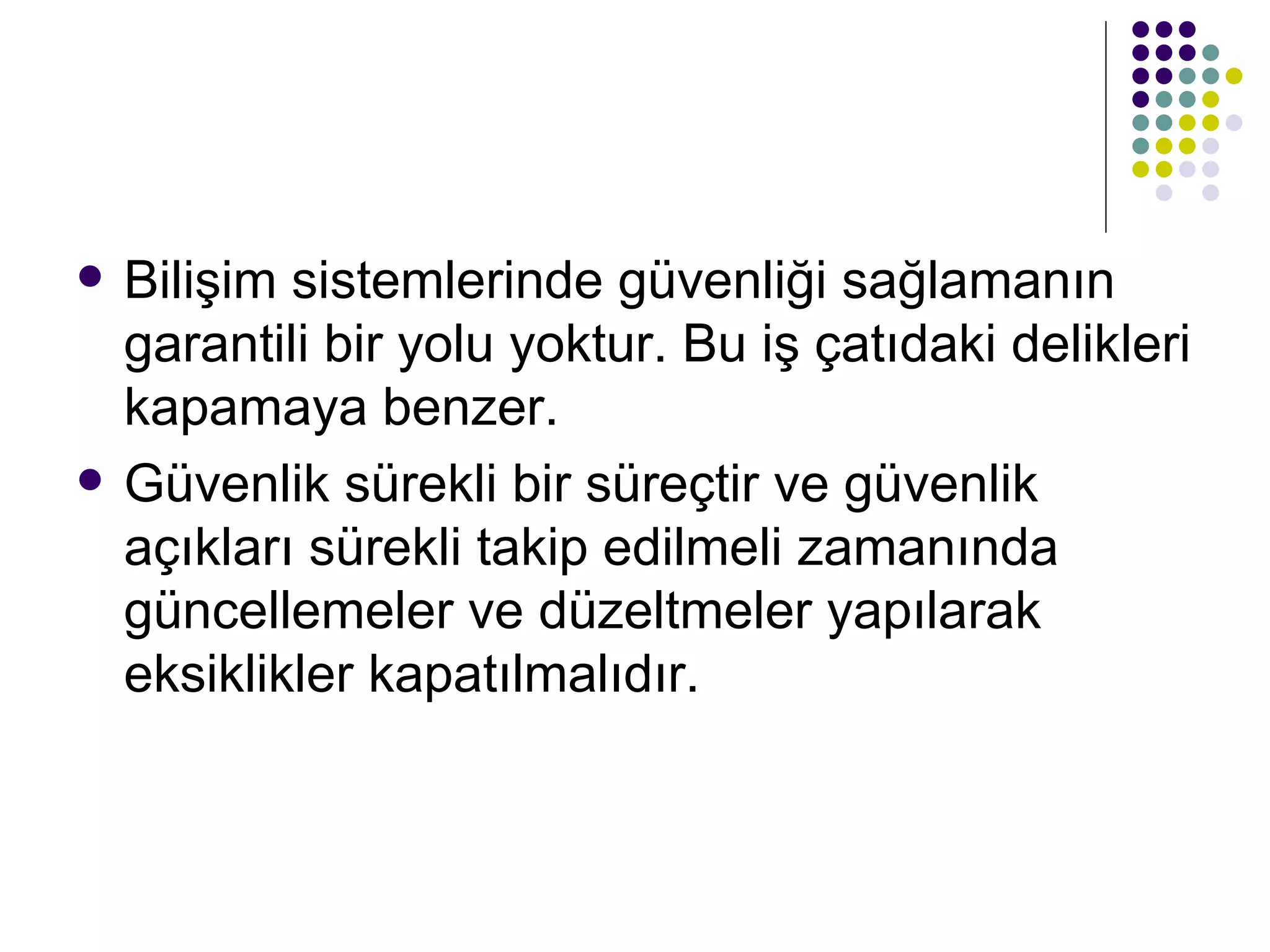 Bilişim sistemlerinde güvenliği sağlamanın garantili bir yolu yoktur. Bu iş çatıdaki delikleri kapamaya benzer.  Güvenlik sürekli bir süreçtir ve güvenlik açıkları sürekli takip edilmeli zamanında güncellemeler ve düzeltmeler yapılarak eksiklikler kapatılmalıdır.  