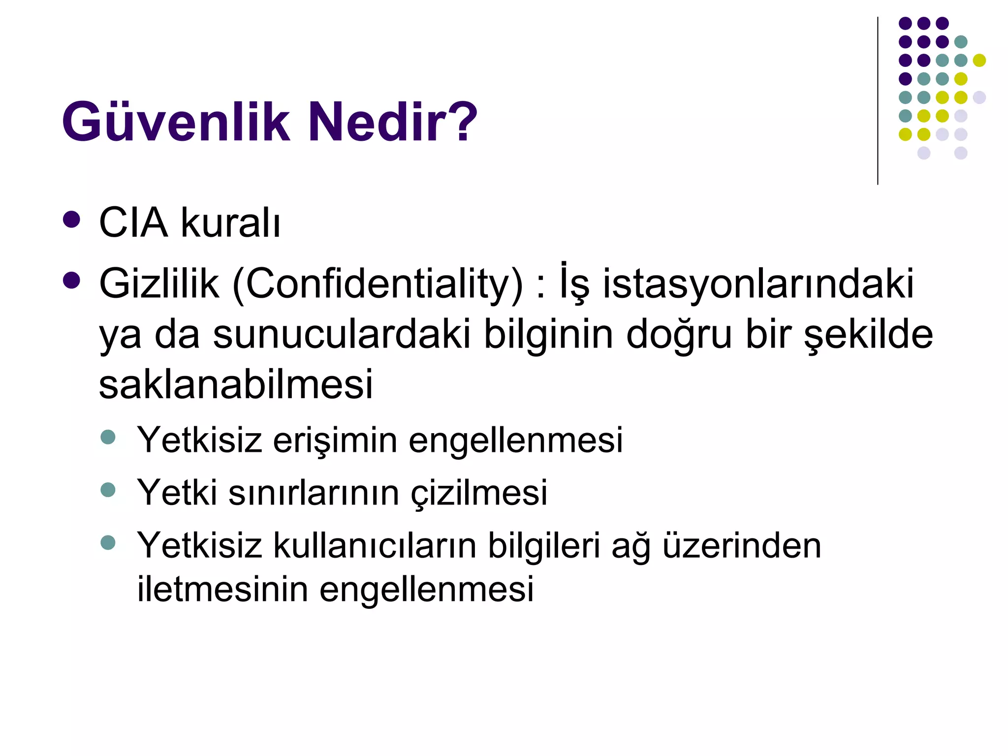 Güvenlik Nedir? CIA kuralı Gizlilik (Confidentiality) : İş istasyonlarındaki ya da sunuculardaki bilginin doğru bir şekilde saklanabilmesi Yetkisiz erişimin engellenmesi Yetki sınırlarının çizilmesi Yetkisiz kullanıcıların bilgileri ağ üzerinden iletmesinin engellenmesi 