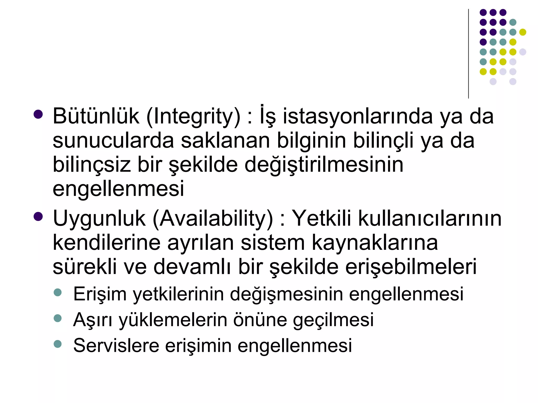 Bütünlük (Integrity) : İş istasyonlarında ya da sunucularda saklanan bilginin bilinçli ya da bilinçsiz bir şekilde değiştirilmesinin engellenmesi Uygunluk (Availability) : Yetkili kullanıcılarının kendilerine ayrılan sistem kaynaklarına sürekli ve devamlı bir şekilde erişebilmeleri Erişim yetkilerinin değişmesinin engellenmesi Aşırı yüklemelerin önüne geçilmesi Servislere erişimin engellenmesi 