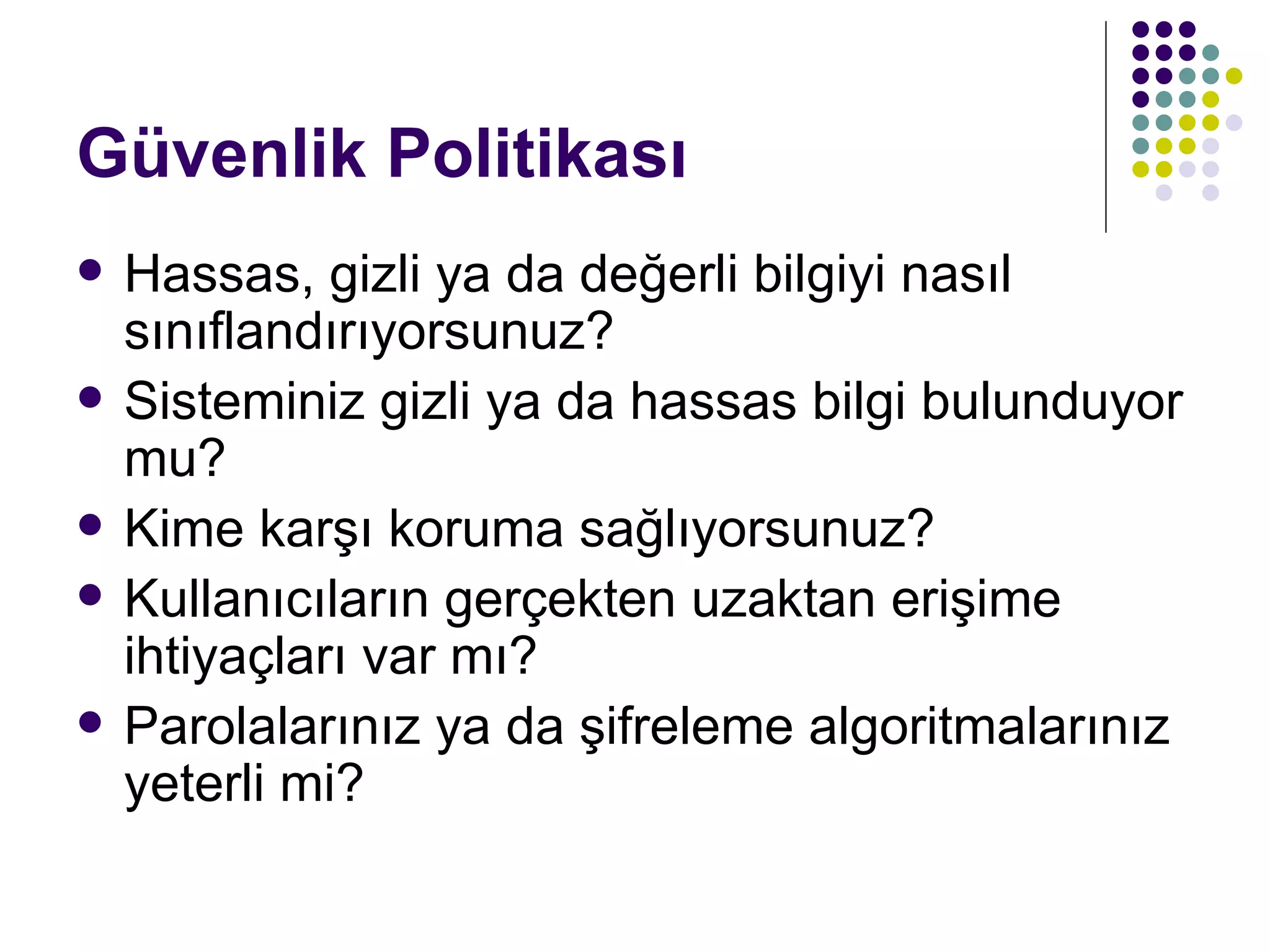 Güvenlik Politikası Hassas, gizli ya da değerli bilgiyi nasıl sınıflandırıyorsunuz? Sisteminiz gizli ya da hassas bilgi bulunduyor mu? Kime karşı koruma sağlıyorsunuz? Kullanıcıların gerçekten uzaktan erişime ihtiyaçları var mı? Parolalarınız ya da şifreleme algoritmalarınız yeterli mi? 
