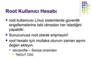 Root Kullanıcı Hesabı root kullanıcısı Linux sistemlerde güvenlik engellemelerine tabi olmadan her istediğini yapabilir. Sunucunuza root olarak erişmeyin! root hesabı için mutlaka oturum zaman aşımı değeri ekleyin. /etc/profile – Saniye cinsinden TMOUT 7200 