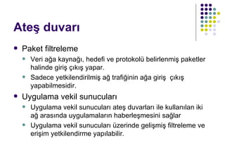 Ateş duvarı Paket filtreleme Veri ağa kaynağı, hedefi ve protokolü belirlenmiş paketler halinde giriş çıkış yapar. Sadece yetkilendirilmiş ağ trafiğinin ağa giriş  çıkış yapabilmesidir.  Uygulama vekil sunucuları Uygulama vekil sunucuları ateş duvarları ile kullanılan iki ağ arasında uygulamaların haberleşmesini sağlar Uygulama vekil sunucuları üzerinde gelişmiş filtreleme ve erişim yetkilendirme yapılabilir. 