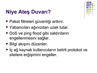 Niye Ateş Duvarı? Paket filtreleri güvenliği arttırır. Yabancıları ağınızdan uzak tutar. DoS ve ping flood gibi saldırıların engellenmesini sağlar. Bilgi akışını düzenler. İç ağ kaynak kullanıcıların belirli protokol ve sitelere erğişimini engeller. 