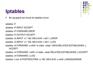 Iptables Bir ağ geçidi için örnek bir iptables zinciri iptables -F iptables -P INPUT ACCEPT iptables -P FORWARD DROP iptables -P OUTPUT ACCEPT iptables -A INPUT -s ! 192.168.0.0/24 -i eth1 -j DROP iptables -A INPUT -s ! 192.168.0.0/24 -i eth1 -j LOG iptables -A FORWARD -o eth0 -m state –state \ NEW,RELATED,ESTABLISHED -j ACCEPT iptables -A FORWARD -i eth0 -m state –state RELATED,ESTABLISHED -j ACCEPT iptables -A FORWARD -j LOG iptables -t nat -A POSTROUTING -s 192.168.0.0/24 -o eth0 -j MASQUERADE 