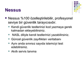 Nessus Nessus %100 özelleştirilebilir, profesyonel seviye bir güvenlik tarayıcısıdır. Kendi güvenlik testlerinizi kod yazmaya gerek kalmadan ekleyebilirsiniz. NASL diliyle kendi testlerinizi yazabilirsiniz. Güncel güvenlik zayıflıkları veritabanı Aynı anda sınırsız sayıda istemciyi test edebilirsiniz. Akıllı servis tanıma 