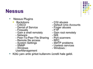 Nessus Nessus Plugins Backdoors  - CGI abuses  - CISCO  - Default Unix Accounts  - Denial of Service  - Finger abuses  - Firewalls  - FTP  - Gain a shell remotely  - Gain root remotely  - Netware  - NIS - Peer-To-Peer File Sharing  - Port scanners  - Remote file access  - RPC - System Settings  - SMTP problems  - SNMP  - Useless services  - Windows  - Windows : User M anagement Kötü yanı artık şirket kullanımı ücretli hale geldi.   