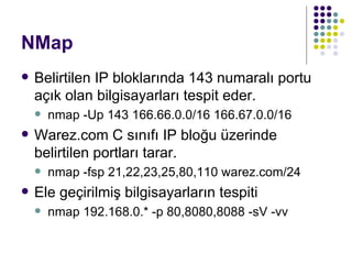 NMap Belirtilen IP bloklarında 143 numaralı portu açık olan bilgisayarları tespit eder. nmap -Up 143 166.66.0.0/16 166.67.0.0/16  Warez.com C sınıfı IP bloğu üzerinde belirtilen portları tarar. nmap -fsp 21,22,23,25,80,110 warez.com/24 Ele geçirilmiş bilgisayarların tespiti nmap 192.168.0.* -p 80,8080,8088 -sV -vv  