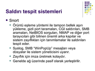 Saldırı tespit sistemleri Snort Örüntü eşleme yöntemi ile tampon bellek aşırı yükleme, gizli port taramaları, CGI saldırıları, SMB aramaları, NetBIOS sorguları, NMAP ve diğer port tarayıcıları gibi bilinen önemli arka kapılar ve sistem zayıflıkları için tanımlamalar ile saldırıları tespit eder.  Syslog, SMB “WinPopUp” mesajları veya dosyalar ile sistem yöneticisini uyarır. Zayıflık için imza üretmek kolaydır. Genelde ağ üzerinde pasif olarak yerleştirilir. 