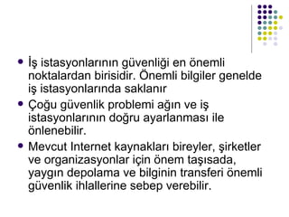 İş istasyonlarının güvenliği en önemli noktalardan birisidir. Önemli bilgiler genelde iş istasyonlarında saklanır Çoğu güvenlik problemi ağın ve iş istasyonlarının doğru ayarlanması ile önlenebilir. Mevcut Internet kaynakları bireyler, şirketler ve organizasyonlar için önem taşısada, yaygın depolama ve bilginin transferi önemli güvenlik ihlallerine sebep verebilir. 