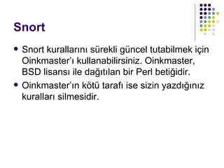 Snort Snort kurallarını sürekli güncel tutabilmek için Oinkmaster’ı kullanabilirsiniz. Oinkmaster, BSD lisansı ile dağıtılan bir Perl betiğidir.  Oinkmaster’ın kötü tarafı ise sizin yazdığınız kuralları silmesidir.  