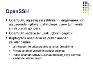 OpenSSH OpenSSH, ağ seviyesi saldırılarını engellemek için ağ üzerinden şifreler dahil olmak üzere tüm verileri şifreli olarak gönderir. OpenSSH sadece bir uzak uçbirim değildir. Kriptografik anahtarlar ile public anahar yetkilendirmesi ssh-keygen ile private/public anahtar üretebilme Private anahtar izinlerinin kontrol edilmesi Public anahtarı $HOME/.ssh/authorized_keys dosyası içerisinde saklanmalıdır. 