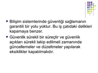 Bilişim sistemlerinde güvenliği sağlamanın garantili bir yolu yoktur. Bu iş çatıdaki delikleri kapamaya benzer.  Güvenlik sürekli bir süreçtir ve güvenlik açıkları sürekli takip edilmeli zamanında güncellemeler ve düzeltmeler yapılarak eksiklikler kapatılmalıdır.  
