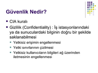 Güvenlik Nedir? CIA kuralı Gizlilik (Confidentiality) : İş istasyonlarındaki ya da sunuculardaki bilginin doğru bir şekilde saklanabilmesi Yetkisiz erişimin engellenmesi Yetki sınırlarının çizilmesi Yetkisiz kullanıcıların bilgileri ağ üzerinden iletmesinin engellenmesi 