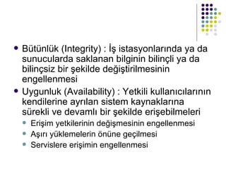 Bütünlük (Integrity) : İş istasyonlarında ya da sunucularda saklanan bilginin bilinçli ya da bilinçsiz bir şekilde değiştirilmesinin engellenmesi Uygunluk (Availability) : Yetkili kullanıcılarının kendilerine ayrılan sistem kaynaklarına sürekli ve devamlı bir şekilde erişebilmeleri Erişim yetkilerinin değişmesinin engellenmesi Aşırı yüklemelerin önüne geçilmesi Servislere erişimin engellenmesi 