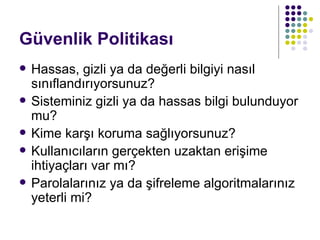 Güvenlik Politikası Hassas, gizli ya da değerli bilgiyi nasıl sınıflandırıyorsunuz? Sisteminiz gizli ya da hassas bilgi bulunduyor mu? Kime karşı koruma sağlıyorsunuz? Kullanıcıların gerçekten uzaktan erişime ihtiyaçları var mı? Parolalarınız ya da şifreleme algoritmalarınız yeterli mi? 