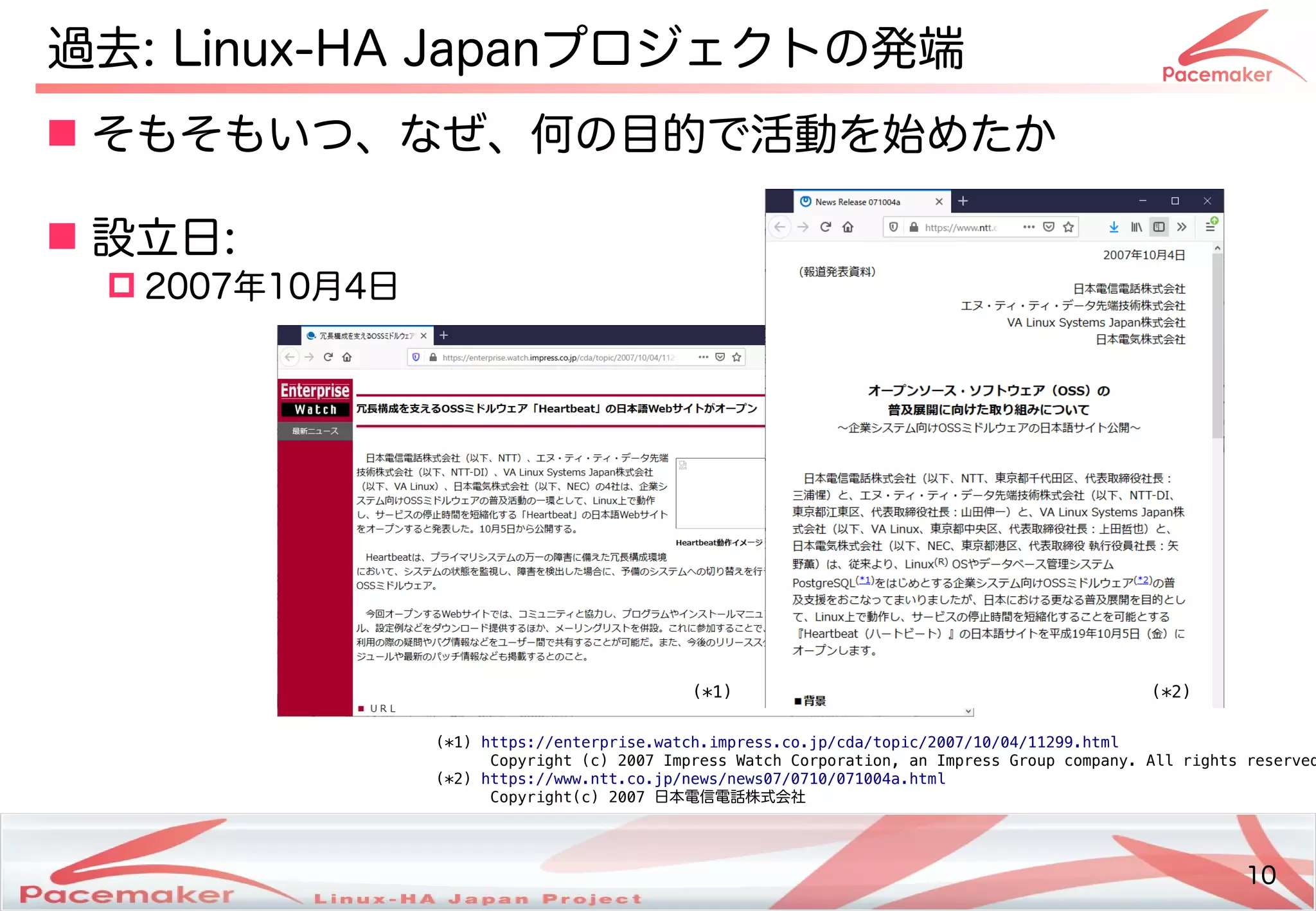 10
Copyright(c) 2011 Linux-HA Japan Project 10
過去: Linux-HA Japanプロジェクトのの発コミュニティ端と目的
 そもそもい方はどう変わるつ、なぜ、何の目的で活動を始めたかの目的にフェイルオーバで活動を続ける始めたかめたか
 設立日:
 2007年10月4日
(*1) https://enterprise.watch.impress.co.jp/cda/topic/2007/10/04/11299.html
Copyright (c) 2007 Impress Watch Corporation, an Impress Group company. All rights reserved
(*2) https://www.ntt.co.jp/news/news07/0710/071004a.html
Copyright(c) 2007 日本電信電話株式会社
(*1) (*2)
 