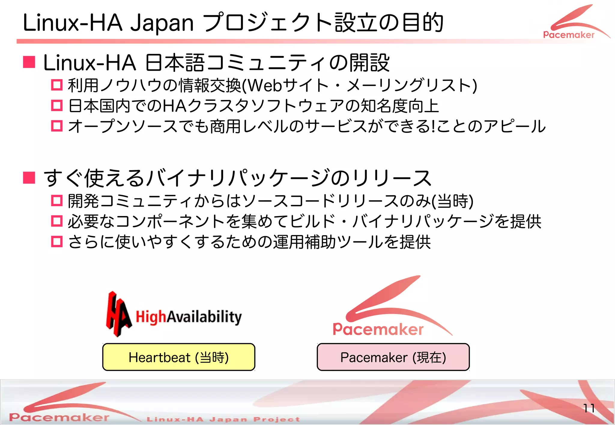 11
Copyright(c) 2011 Linux-HA Japan Project 11
Linux-HA Japan プロジェクトの設立の目的にフェイルオーバ
 Linux-HA 日本語コミュニティの開設コミュニティの開設
 利用ノウハウの情報交換(Keisuke MORI)Webサイトの・サポートメーリングリストの)
 日本国内におけるでのHAクラスタソフトのウェアです。の知名度向上
 オープンソースでも商用レベルのサービスが少し変わります！できる!ことのアです。ピール
 すぐ使えるバイナリパッケージのリリース使い方はどう変わるえるバイナリパッケージのリリース
 開発コミュニティコミュニティからはソースコードリリースのみ(Keisuke MORI)当時)
 必要なコンポーネントのを続ける集めてビルド・バイナリパッケージを提供めてビルド・バイナリパッケージを提供ビルド・サポートバイナリパッケージを続ける提供
 さらに使い方はどう変わるい方はどう変わるやすくするための運用補助ツールを提供ツールを続ける提供
Heartbeat (Keisuke MORI)当時) Pacemaker (Keisuke MORI)現在)
 