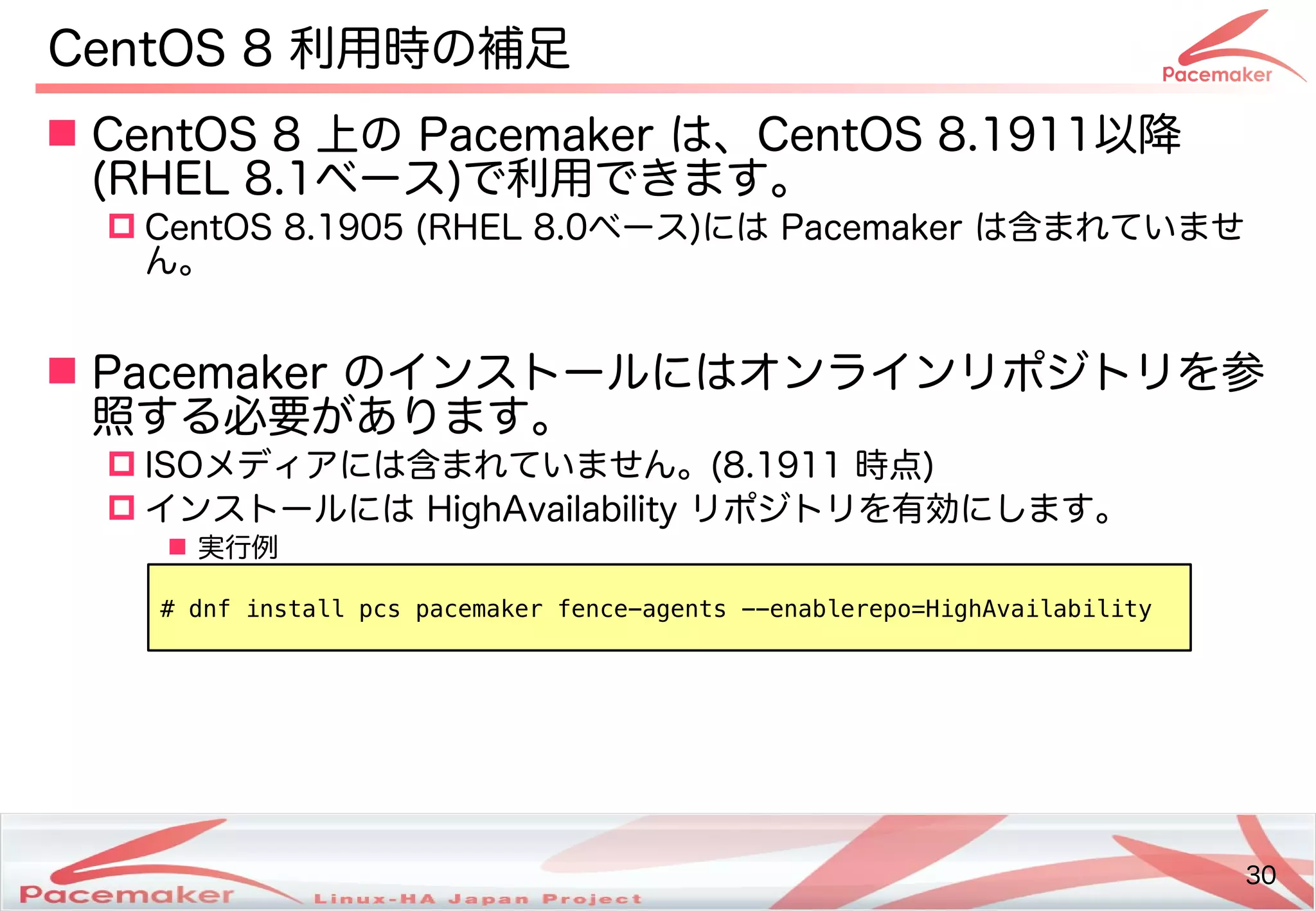 30
Copyright(c) 2011 Linux-HA Japan Project 30
CentOS 8 利用時の補足
 CentOS 8 上の Pacemaker は、CentOS 8.1911以降
(Keisuke MORI)RHEL 8.1ベース)で利用できます。
 CentOS 8.1905 (Keisuke MORI)RHEL 8.0ベース)には Pacemaker は含めすでに広く利用されはじめているまれてビルド・バイナリパッケージを提供い方はどう変わるませ
ん。
 Pacemaker のインストのールにはオンラインリポジトのリを続ける参
照する必要があります。する必要が少し変わります！あります。
 I)SOメディアです。には含めすでに広く利用されはじめているまれてビルド・バイナリパッケージを提供い方はどう変わるません。(Keisuke MORI)8.1911 時点)
 インストのールには HighAvailability リポジトのリを続ける有効にし変わります！ます。
 実行例
# dnf install pcs pacemaker fence-agents --enablerepo=HighAvailability
 