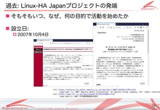10
Copyright(c) 2011 Linux-HA Japan Project 10
過去: Linux-HA Japanプロジェクトのの発コミュニティ端と目的
 そもそもい方はどう変わるつ、なぜ、何の目的で活動を始めたかの目的にフェイルオーバで活動を続ける始めたかめたか
 設立日:
 2007年10月4日
(*1) https://enterprise.watch.impress.co.jp/cda/topic/2007/10/04/11299.html
Copyright (c) 2007 Impress Watch Corporation, an Impress Group company. All rights reserved
(*2) https://www.ntt.co.jp/news/news07/0710/071004a.html
Copyright(c) 2007 日本電信電話株式会社
(*1) (*2)
 