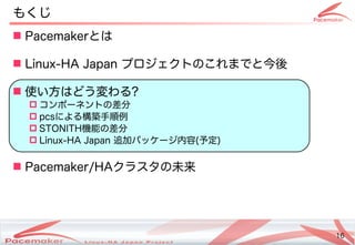 16
Copyright(c) 2011 Linux-HA Japan Project 16
もくじ
 Pacemakerとは
 Linux-HA Japan プロジェクトののこれまでと今後
 使い方はどう変わるい方はどう変わる方はどう変わります！わる?
 コンポーネントのの差分
 pcsによる構築手順例
 STONI)TH機能の差分
 Linux-HA Japan 追加パッケージ内における容は (Keisuke MORI)予定も )
 Pacemaker/HAクラスタの未来
 