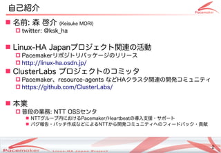 2
Copyright(c) 2011 Linux-HA Japan Project 2
自己紹介
 名前: 森 啓介 (Keisuke MORI)Keisuke MORI))
 twitter: @ksk_ha
 Linux-HA Japanプロジェクトの関連の活動の活動
 Pacemakerリポジトのリパッケージのリリース
 http://linux-ha.osdn.jp/
 ClusterLabs プロジェクトののコミッタ
 Pacemaker、resource-agents などHAクラスタ関連の活動の開発コミュニティコミュニティ
 https://github.com/ClusterLabs/
 本業
 普段の業務の業務: NTT OSSセンタ
 NTTグループ内におけるにおけるPacemaker/Heartbeatの導入支援・サポートサポートの
 バグ報告・サポートパッチ作成などによる作成などによるなどによるNTTから開発コミュニティコミュニティへのフィードバック・サポート貢献
 