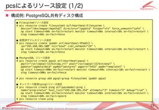 22
Copyright(c) 2011 Linux-HA Japan Project 22
pcsによるリソース設定も  (Keisuke MORI)1/2)
■ Filesystemリソースの監視・制御設定
# pcs resource create filesystem1 ocf:heartbeat:Filesystem 
device="/dev/mapper/mpatha2" directory="/pgdata" fstype="xfs" force_unmount="safe" 
op start timeout=60s on-fail=restart monitor timeout=60s interval=10s on-fail=restart 
stop timeout=60s on-fail=fence
■ 仮想IPアドで実行レスの監視・制御リソースの監視・制御設定
# pcs resource create ipaddr ocf:heartbeat:IPaddr2 
ip="192.168.201.100" nic="eno2" cidr_netmask="24" 
op start timeout=60s on-fail=restart monitor timeout=60s interval=10s on-fail=restart 
stop timeout=60s on-fail=fence
■ PostgreSQL リソースの監視・制御設定
# pcs resource create pgsql ocf:heartbeat:pgsql 
pgctl="/usr/pgsql-11/bin/pg_ctl" psql="/usr/pgsql-11/bin/psql" 
pgdata="/pgdata/data" pgdba="postgres" pgport="5432" pgdb="template1" 
op start timeout=300s on-fail=restart monitor timeout=60s interval=10s on-fail=restart 
stop timeout=300s on-fail=fence
# pcs resource group add pgsql-group filesystem1 ipaddr pgsql
■ ネットワーク監視(ping)リソースの監視・制御設定
# pcs resource create ping ocf:pacemaker:ping 
name="ping-status" host_list="192.168.201.254" attempts="2" timeout="2" debug="true" 
op start timeout=60s on-fail=restart monitor timeout=60s interval=10s on-fail=restart 
stop timeout=60s on-fail=ignore
# pcs resource clone ping
 構成などによる例: PostgreSQL共有ディスク構成などによる
 