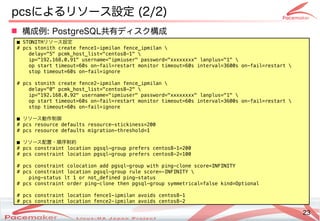 23
Copyright(c) 2011 Linux-HA Japan Project 23
pcsによるリソース設定も  (Keisuke MORI)2/2)
■ STONITHリソースの監視・制御設定
# pcs stonith create fence1-ipmilan fence_ipmilan 
delay="5" pcmk_host_list="centos8-1" 
ip="192.168.0.91" username="ipmiuser" password="xxxxxxxx" lanplus="1" 
op start timeout=60s on-fail=restart monitor timeout=60s interval=3600s on-fail=restart 
stop timeout=60s on-fail=ignore
# pcs stonith create fence2-ipmilan fence_ipmilan 
delay="0" pcmk_host_list="centos8-2" 
ip="192.168.0.92" username="ipmiuser" password="xxxxxxxx" lanplus="1" 
op start timeout=60s on-fail=restart monitor timeout=60s interval=3600s on-fail=restart 
stop timeout=60s on-fail=ignore
■ リソースの監視・制御動作制御
# pcs resource defaults resource-stickiness=200
# pcs resource defaults migration-threshold=1
■ リソースの監視・制御配置・順序制約
# pcs constraint location pgsql-group prefers centos8-1=200
# pcs constraint location pgsql-group prefers centos8-2=100
# pcs constraint colocation add pgsql-group with ping-clone score=INFINITY
# pcs constraint location pgsql-group rule score=-INFINITY 
ping-status lt 1 or not_defined ping-status
# pcs constraint order ping-clone then pgsql-group symmetrical=false kind=Optional
# pcs constraint location fence1-ipmilan avoids centos8-1
# pcs constraint location fence2-ipmilan avoids centos8-2
 構成などによる例: PostgreSQL共有ディスク構成などによる
 