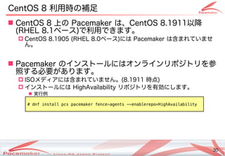 30
Copyright(c) 2011 Linux-HA Japan Project 30
CentOS 8 利用時の補足
 CentOS 8 上の Pacemaker は、CentOS 8.1911以降
(Keisuke MORI)RHEL 8.1ベース)で利用できます。
 CentOS 8.1905 (Keisuke MORI)RHEL 8.0ベース)には Pacemaker は含めすでに広く利用されはじめているまれてビルド・バイナリパッケージを提供い方はどう変わるませ
ん。
 Pacemaker のインストのールにはオンラインリポジトのリを続ける参
照する必要があります。する必要が少し変わります！あります。
 I)SOメディアです。には含めすでに広く利用されはじめているまれてビルド・バイナリパッケージを提供い方はどう変わるません。(Keisuke MORI)8.1911 時点)
 インストのールには HighAvailability リポジトのリを続ける有効にし変わります！ます。
 実行例
# dnf install pcs pacemaker fence-agents --enablerepo=HighAvailability
 