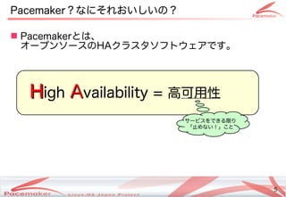 5
Copyright(c) 2011 Linux-HA Japan Project 5
Pacemaker？なにそれおいしいの？なにそれおい方はどう変わるし変わります！い方はどう変わるの？なにそれおいしいの？
 Pacemakerとは、
オープンソースのHAクラスタソフトのウェアです。です。
HHigh AAvailability = 高可用性
サービスを続けるできる限りり
「止めない！」こと止めない！」ことめない方はどう変わる！」こと
 
