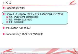 9
Copyright(c) 2011 Linux-HA Japan Project 9
もくじ
 Pacemakerとは
 Linux-HA Japan プロジェクトののこれまでと今後
 過去: プロジェクトのの発コミュニティ端と目的と目的にフェイルオーバ
 現在: 取り巻く状況の変化り巻く状況の変化く状況の変化の変わります！化を続ける
 未来: 今後の方針が少し変わります！
 使い方はどう変わるい方はどう変わる方はどう変わります！わる?
 Pacemaker/HAクラスタの未来
 