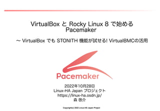 Copyright(c) 2022 Linux-HA Japan Project
VirtualBox と Rocky Linux 8 で始める
Pacemaker
～ VirtualBox でも STONITH 機能が試せる! VirtualBMCの活用
2022年10月28日
Linux-HA Japan プロジェクト
https://linux-ha.osdn.jp/
森 啓介
 