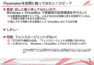 12
Copyright(c) 2011 Linux-HA Japan Project 12
Pacemakerを実際に触ってみたい！けど…？
 要望: 試しに軽く使ってみたいので、
Windows + VirtualBox で実験用の仮想環境を作りたい!
 本番環境は物理マシンでも、いまどき自分の実験に使える物理マシンなん
て気軽に用意できるとは限らない
 個人ですぐ用意できる環境として VirtualBox はとてもお手軽
 しかし…
 問題: フェンスエージェントがない!
 「STONITH機能は必須」「フェンスエージェントは環境に合わせる」
 …と言われても、 Windows + VirtualBox 上ではどうすればいいの!?
» ※VMware環境や対応クラウド環境が使えるのであれば、その環境に合わせたフェンスエージェントを使
うことができます。しかし設定方法やクラウド固有のAPI仕様など環境ごとの違いに注意する必要があり
ます。
 