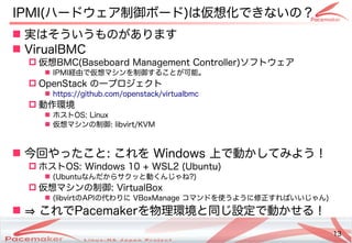 13
Copyright(c) 2011 Linux-HA Japan Project 13
IPMI(ハードウェア制御ボード)は仮想化できないの？
 実はそういうものがあります
 VirualBMC
 仮想BMC(Baseboard Management Controller)ソフトウェア
 IPMI経由で仮想マシンを制御することが可能。
 OpenStack の一プロジェクト
 https://github.com/openstack/virtualbmc
 動作環境
 ホストOS: Linux
 仮想マシンの制御: libvirt/KVM
 今回やったこと: これを Windows 上で動かしてみよう！
 ホストOS: Windows 10 + WSL2 (Ubuntu)
 (Ubuntuなんだからサクッと動くんじゃね?)
 仮想マシンの制御: VirtualBox
 (libvirtのAPIの代わりに VBoxManage コマンドを使うように修正すればいいじゃん)
 ⇒ これでPacemakerを物理環境と同じ設定で動かせる！
 