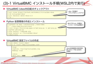 23
Copyright(c) 2011 Linux-HA Japan Project 23
(3)-1 VirtualBMC インストール手順(WSL2内で実行)
 VirtualBMC (vbox対応版)のチェックアウト
 Python 仮想環境の作成とインストール
 VirtualBMC 設定ファイルの作成
$ git clone https://github.com/kskmori/virtualbmc-vbox
$ cd virtualbmc-vbox
$ git checkout devel-vbox-2.0
$ cd ..
$ python3 -m venv --without-pip ./venv-vbmc
$ . ./venv-vbmc/bin/activate
$ curl https://bootstrap.pypa.io/get-pip.py -o get-pip.py
$ python get-pip.py
$ pip install --upgrade pip
$ pip install -e ./virtualbmc-vbox/
$ deactivate
$ sudo mkdir /root/.vbmc/
$ sudo vi /root/.vbmc/virtualbmc.conf
[log]
logfile: /var/log/virtualbmc.log
#debug: true
[vbox]
vbox_user: USER
vbox対応版固有の設定項目
WSL2のユーザ名($USER)
を設定
vbox 対応版の
ブランチをチェックアウト
WSL2では pip を個別に
インストールする必要あり
 
