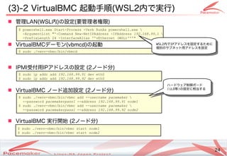 24
Copyright(c) 2011 Linux-HA Japan Project 24
(3)-2 VirtualBMC 起動手順(WSL2内で実行)
 管理LAN(WSL内)の設定(要管理者権限)
 VirtualBMCデーモン(vbmcd)の起動
 IPMI受付用IPアドレスの設定 (2ノード分)
 VirtualBMC ノード追加設定 (2ノード分)
 VirtualBMC 実行開始 (2ノード分)
$ powershell.exe Start-Process -Verb RunAs powershell.exe 
-ArgumentList "'-Command New-NetIPAddress -IPAddress 192.168.99.1 
-PrefixLength 24 -InterfaceAlias ''vEthernet (WSL)'''"
$ sudo ./venv-vbmc/bin/vbmc add --username pacemaker 
--password pacemakerpass1 --address 192.168.99.91 node1
$ sudo ./venv-vbmc/bin/vbmc add --username pacemaker 
--password pacemakerpass1 --address 192.168.99.92 node2
$ sudo ip addr add 192.168.99.91 dev eth0
$ sudo ip addr add 192.168.99.92 dev eth0
$ sudo ./venv-vbmc/bin/vbmcd
$ sudo ./venv-vbmc/bin/vbmc start node1
$ sudo ./venv-vbmc/bin/vbmc start node2
WSL2内でIPアドレスを固定するために
個別のサブネット用アドレスを設定
ハードウェア制御ボード
(iLO等)の設定に相当する
 