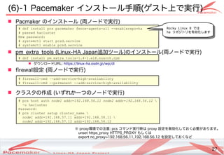 27
Copyright(c) 2011 Linux-HA Japan Project 27
(6)-1 Pacemaker インストール手順(ゲスト上で実行)
 Pacmaker のインストール (両ノードで実行)
 pm_extra_tools (Linux-HA Japan追加ツール)のインストール(両ノードで実行)
 ダウンロードURL: https://linux-ha.osdn.jp/wp/dl
 firewall設定 (両ノードで実行)
 クラスタの作成 (いずれか一つのノードで実行)
# dnf install pcs pacemaker fence-agents-all --enablerepo=ha
# passwd hacluster
New password:
# systemctl start pcsd.service
# systemctl enable pcsd.service
# pcs host auth node1 addr=192.168.56.11 node2 addr=192.168.56.12 
-u hacluster
Password:
# pcs cluster setup cluster_name 
node1 addr=192.168.57.11 addr=192.168.58.11 
node2 addr=192.168.57.12 addr=192.168.58.12
# firewall-cmd –-add-service=high-availability
# firewall-cmd --permanent --add-service=high-availability
※ proxy環境での注意: pcs コマンド実行時は proxy 設定を無効化しておく必要があります。
unset https_proxy HTTPS_PROXY もしくは
export no_proxy=192.168.56.11,192.168.56.12 を設定しておくなど
# dnf install pm_extra_tools-1.4-1.el8.noarch.rpm
Rocky Linux 8 では
ha リポジトリを有効化します
 