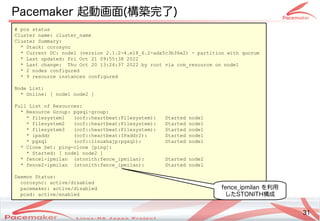 31
Copyright(c) 2011 Linux-HA Japan Project 31
Pacemaker 起動画面(構築完了)
# pcs status
Cluster name: cluster_name
Cluster Summary:
* Stack: corosync
* Current DC: node1 (version 2.1.2-4.el8_6.2-ada5c3b36e2) - partition with quorum
* Last updated: Fri Oct 21 09:55:38 2022
* Last change: Thu Oct 20 13:24:37 2022 by root via crm_resource on node1
* 2 nodes configured
* 9 resource instances configured
Node List:
* Online: [ node1 node2 ]
Full List of Resources:
* Resource Group: pgsql-group:
* filesystem1 (ocf::heartbeat:Filesystem): Started node1
* filesystem2 (ocf::heartbeat:Filesystem): Started node1
* filesystem3 (ocf::heartbeat:Filesystem): Started node1
* ipaddr (ocf::heartbeat:IPaddr2): Started node1
* pgsql (ocf::linuxhajp:pgsql): Started node1
* Clone Set: ping-clone [ping]:
* Started: [ node1 node2 ]
* fence1-ipmilan (stonith:fence_ipmilan): Started node2
* fence2-ipmilan (stonith:fence_ipmilan): Started node1
Daemon Status:
corosync: active/disabled
pacemaker: active/disabled
pcsd: active/enabled
fence_ipmilan を利用
したSTONITH構成
 