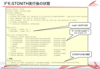 34
Copyright(c) 2011 Linux-HA Japan Project 34
デモ:STONITH実行後の状態
# pcs status --full
Cluster name: cluster_name
Cluster Summary:
* Stack: corosync
* Current DC: node2 (2) (version 2.1.2-4.el8_6.2-ada5c3b36e2) - partition with quorum
* Last updated: Fri Oct 21 10:22:33 2022
* Last change: Thu Oct 20 13:24:37 2022 by root via crm_resource on node1
* 2 nodes configured
* 9 resource instances configured
Node List:
* Online: [ node2 (2) ]
* OFFLINE: [ node1 (1) ]
Full List of Resources:
* Resource Group: pgsql-group:
* filesystem1 (ocf::heartbeat:Filesystem): Started node2
* filesystem2 (ocf::heartbeat:Filesystem): Started node2
* filesystem3 (ocf::heartbeat:Filesystem): Started node2
* ipaddr (ocf::heartbeat:IPaddr2): Started node2
* pgsql (ocf::linuxhajp:pgsql): Started node2
* Clone Set: ping-clone [ping]:
* ping (ocf::pacemaker:ping): Started node2
* ping (ocf::pacemaker:ping): Stopped
* fence1-ipmilan (stonith:fence_ipmilan): Started node2
* fence2-ipmilan (stonith:fence_ipmilan): Stopped
(一部略)
Fencing History:
* reboot of node1 successful: delegate=node2, client=pacemaker-controld.8732,
origin=node2, completed='2022-10-21 10:21:07Z'
node1 はOFFLINE
サービスは node2 へ
フェイルオーバ
STONITHの実行履歴
 
