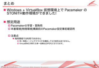 40
Copyright(c) 2011 Linux-HA Japan Project 40
 Windows + VirtualBox 仮想環境上で Pacemaker の
STONITH動作環境ができました!
 想定用途
 Pacemakerの学習・習熟用
 本番環境(物理環境)構築前のPacemaker設定事前確認用
 注意点
 商用環境では利用できません
 同一物理ノード上でクラスタを構築しても冗長性はありません。
 VirtualBMCが新たな単一故障点(SPOF)になりえます。
まとめ
 